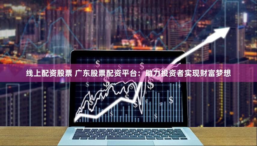 线上配资股票 广东股票配资平台：助力投资者实现财富梦想