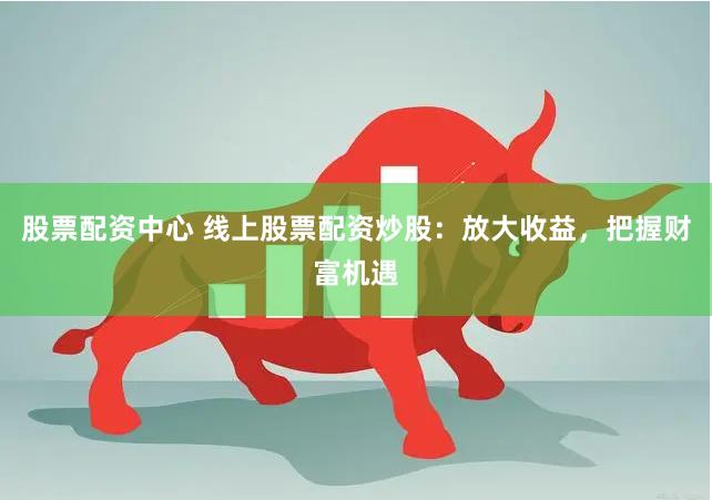 股票配资中心 线上股票配资炒股：放大收益，把握财富机遇