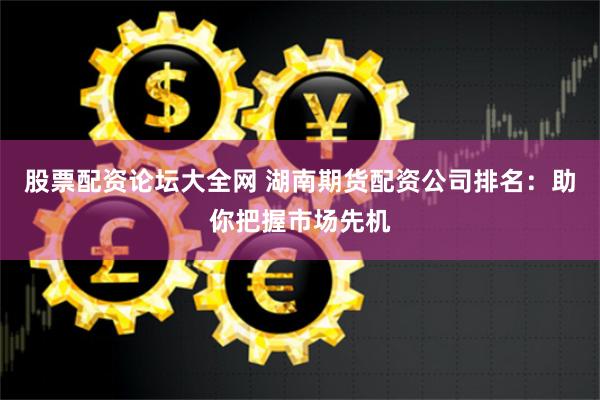 股票配资论坛大全网 湖南期货配资公司排名：助你把握市场先机