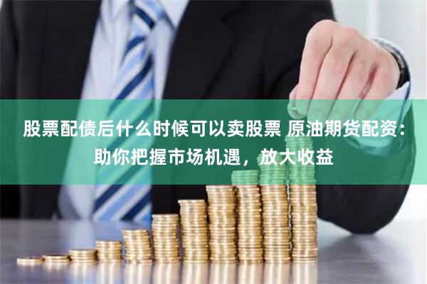股票配债后什么时候可以卖股票 原油期货配资：助你把握市场机遇