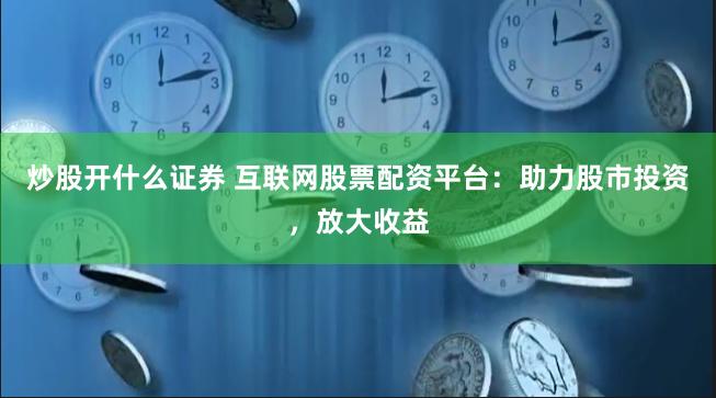 炒股开什么证券 互联网股票配资平台：助力股市投资，放大收益
