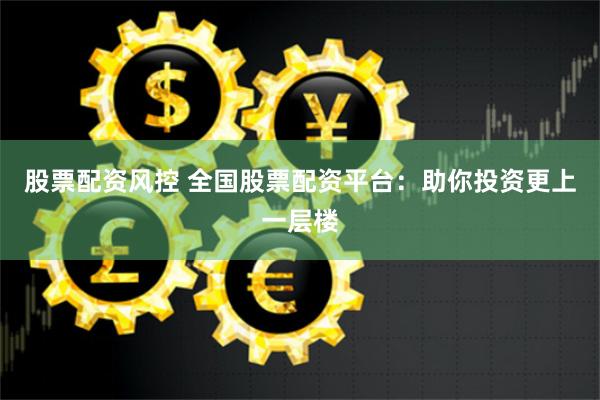 股票配资风控 全国股票配资平台：助你投资更上一层楼