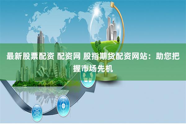 最新股票配资 配资网 股指期货配资网站：助您把握市场先机