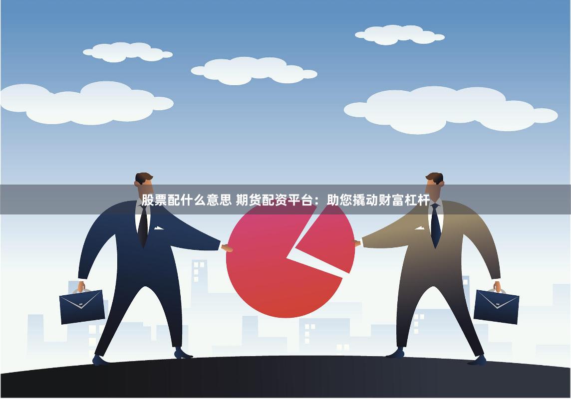股票配什么意思 期货配资平台：助您撬动财富杠杆