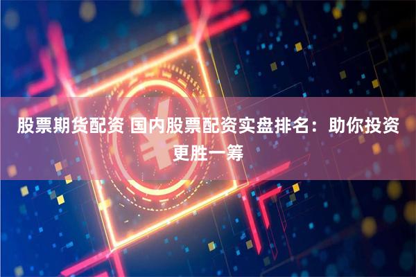 股票期货配资 国内股票配资实盘排名：助你投资更胜一筹