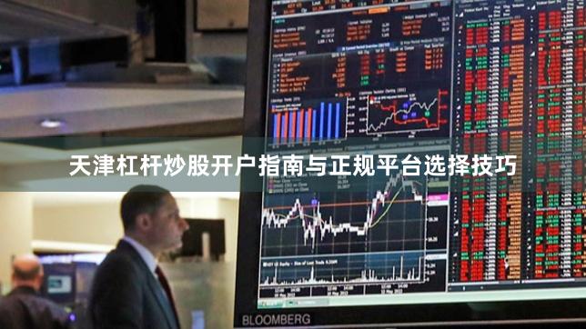 天津杠杆炒股开户指南与正规平台选择技巧