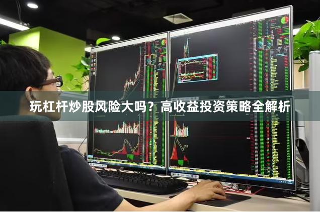 玩杠杆炒股风险大吗？高收益投资策略全解析